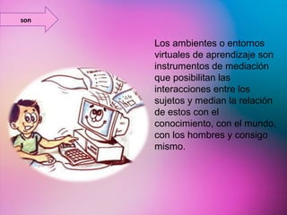 Los ambientes o entornos 
virtuales de aprendizaje son 
instrumentos de mediación 
que posibilitan las 
interacciones entre los 
sujetos y median la relación 
de estos con el 
conocimiento, con el mundo, 
con los hombres y consigo 
mismo. 
son 
 