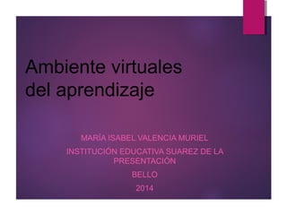 Ambiente virtuales 
del aprendizaje 
MARÍA ISABEL VALENCIA MURIEL 
INSTITUCIÓN EDUCATIVA SUAREZ DE LA 
PRESENTACIÓN 
BELLO 
2014 
 