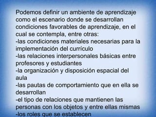 Podemos definir un ambiente de aprendizaje 
como el escenario donde se desarrollan 
condiciones favorables de aprendizaje, en el 
cual se contempla, entre otras: 
-las condiciones materiales necesarias para la 
implementación del currículo 
-las relaciones interpersonales básicas entre 
profesores y estudiantes 
-la organización y disposición espacial del 
aula 
-las pautas de comportamiento que en ella se 
desarrollan 
-el tipo de relaciones que mantienen las 
personas con los objetos y entre ellas mismas 
-los roles que se establecen 
 