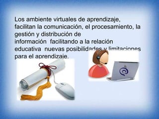Los ambiente virtuales de aprendizaje, 
facilitan la comunicación, el procesamiento, la 
gestión y distribución de 
información facilitando a la relación 
educativa nuevas posibilidades y limitaciones 
para el aprendizaje. 
 