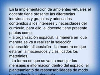 En la implementación de ambientes virtuales el 
docente tiene presente las diferencias 
individuales y grupales y adecua los 
contenidos a los intereses y necesidades del 
currículo, para ello el docente tiene presente 
pautas como: 
- la organización espacial, la manera en que 
manera se va a realizar la selección 
elaboración, disposición - La manera en que 
estarán almacenados y clasificados los 
materiales. 
- La forma en que se van a manejar los 
mensajes e información dentro del espacio, el 
planteamiento de responsabilidades de modo 
que estimule la autonomía. 
 