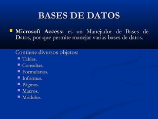 BASES DE DATOSBASES DE DATOS
 Microsoft Access:Microsoft Access: es un Manejador de Bases dees un Manejador de Bases de
Datos, por que permite manejar varias bases de datos.Datos, por que permite manejar varias bases de datos.
Contiene diversos objetos:Contiene diversos objetos:
 Tablas.Tablas.
 Consultas.Consultas.
 Formularios.Formularios.
 Informes.Informes.
 Páginas.Páginas.
 Macros.Macros.
 Módulos.Módulos.
 