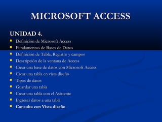 MICROSOFT ACCESSMICROSOFT ACCESS
UNIDAD 4.UNIDAD 4.
 Definición de Microsoft AccessDefinición de Microsoft Access
 Fundamentos de Bases de DatosFundamentos de Bases de Datos
 Definición de Tabla, Registro y camposDefinición de Tabla, Registro y campos
 Descripción de la ventana de AccessDescripción de la ventana de Access
 Crear una base de datos con Microsoft AccessCrear una base de datos con Microsoft Access
 Crear una tabla en vista diseñoCrear una tabla en vista diseño
 Tipos de datosTipos de datos
 Guardar una tablaGuardar una tabla
 Crear una tabla con el AsistenteCrear una tabla con el Asistente
 Ingresar datos a una tablaIngresar datos a una tabla
 Consulta con Vista diseñoConsulta con Vista diseño
 