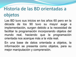 Historia de las BD orientadas a
objetos
Las BD tuvo sus inicios en los años 60 pero en la
década de los 90 tuvo su mayor auge e
implementación, surgen debido a la necesidad de
facilitar la programación incorporando objetos del
mundo real, haciendo que la programación
orientada nos acerque más a la vida real.
En una base de datos orientada a objetos, la
información se presenta como objetos, para su
mejor manipulación y comprensión.
 