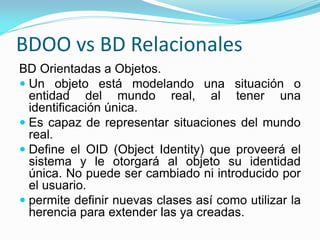 BDOO vs BD Relacionales
BD Orientadas a Objetos.
 Un objeto está modelando una situación o
entidad del mundo real, al tener una
identificación única.
 Es capaz de representar situaciones del mundo
real.
 Define el OID (Object Identity) que proveerá el
sistema y le otorgará al objeto su identidad
única. No puede ser cambiado ni introducido por
el usuario.
 permite definir nuevas clases así como utilizar la
herencia para extender las ya creadas.
 