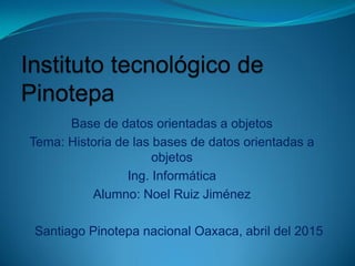 Base de datos orientadas a objetos
Tema: Historia de las bases de datos orientadas a
objetos
Ing. Informática
Alumno: Noel Ruiz Jiménez
Santiago Pinotepa nacional Oaxaca, abril del 2015
 