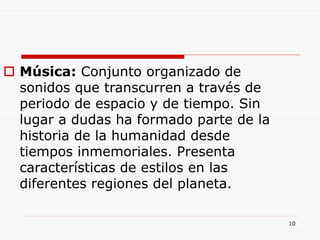 10
 Música: Conjunto organizado de
sonidos que transcurren a través de
periodo de espacio y de tiempo. Sin
lugar a dudas ha formado parte de la
historia de la humanidad desde
tiempos inmemoriales. Presenta
características de estilos en las
diferentes regiones del planeta.
 