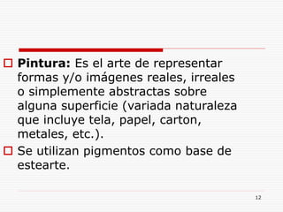 12
 Pintura: Es el arte de representar
formas y/o imágenes reales, irreales
o simplemente abstractas sobre
alguna superficie (variada naturaleza
que incluye tela, papel, carton,
metales, etc.).
 Se utilizan pigmentos como base de
estearte.
 
