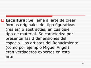 13
 Escultura: Se llama al arte de crear
formas originales del tipo figurativas
(reales) o abstractas, en cualquier
tipo de material. Se caracteriza por
presentar las 3 dimensiones del
espacio. Los artistas del Renacimiento
(como por ejemplo Miguel Ángel)
eran verdaderos expertos en esta
arte
 