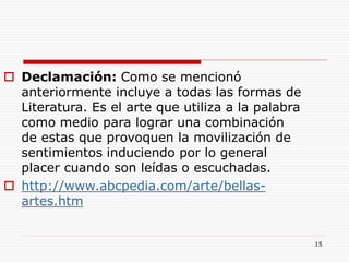 15
 Declamación: Como se mencionó
anteriormente incluye a todas las formas de
Literatura. Es el arte que utiliza a la palabra
como medio para lograr una combinación
de estas que provoquen la movilización de
sentimientos induciendo por lo general
placer cuando son leídas o escuchadas.
 http://www.abcpedia.com/arte/bellas-
artes.htm
 