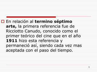 5
 En relación al termino séptimo
arte, la primera referencia fue de
Ricciotto Canudo, conocido como el
primer teórico del cine que en el año
1911 hizo esta referencia y
permaneció así, siendo cada vez mas
aceptada con el paso del tiempo.
 