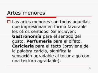 6
Artes menores
 Las artes menores son todas aquellas
que impresionan en forma favorable
los otros sentidos. Se incluyen:
Gastronomía para el sentido del
gusto. Perfumería para el olfato.
Cariciería para el tacto (proviene de
la palabra caricia, significa la
sensación agradable al tocar algo con
una textura agradable).
 