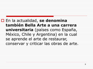8
 En la actualidad, se denomina
también Bella Arte a una carrera
universitaria (países como España,
México, Chile y Argentina) en la cual
se aprende el arte de restaurar,
conservar y criticar las obras de arte.
 