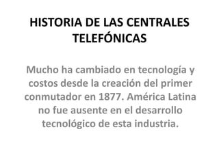 HISTORIA DE LAS CENTRALES
TELEFÓNICAS
Mucho ha cambiado en tecnología y
costos desde la creación del primer
conmutador en 1877. América Latina
no fue ausente en el desarrollo
tecnológico de esta industria.
 
