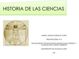 HISTORIA DE LAS CIENCIAS 
MARIA JAZMIN MORALES CARO 
PREPARATORIA #12 
BACHILLERATO TECNOLOGICO QUIMICO EN CONTROL Y 
CALIDAD DE EL MEDIO AMBIENTE 
UNIVERSIDAD DE GUADALAJARA 
4°A 
 