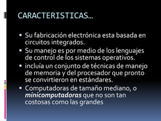 CARACTERISTICAS…
 Su fabricación electrónica esta basada en
circuitos integrados.
 Su manejo es por medio de los lenguajes
de control de los sistemas operativos.
 incluía un conjunto de técnicas de manejo
de memoria y del procesador que pronto
se convirtieron en estándares.
 Computadoras de tamaño mediano, o
minicomputadoras que no son tan
costosas como las grandes
 
