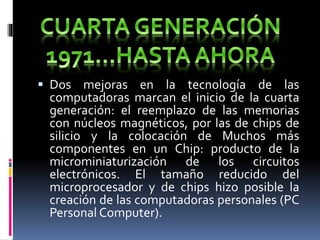  Dos mejoras en la tecnología de las
computadoras marcan el inicio de la cuarta
generación: el reemplazo de las memorias
con núcleos magnéticos, por las de chips de
silicio y la colocación de Muchos más
componentes en un Chip: producto de la
microminiaturización de los circuitos
electrónicos. El tamaño reducido del
microprocesador y de chips hizo posible la
creación de las computadoras personales (PC
Personal Computer).
 