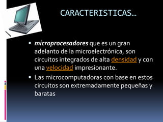 CARACTERISTICAS…
 microprocesadores que es un gran
adelanto de la microelectrónica, son
circuitos integrados de alta densidad y con
una velocidad impresionante.
 Las microcomputadoras con base en estos
circuitos son extremadamente pequeñas y
baratas
 