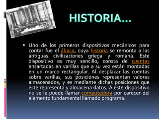  Uno de los primeros dispositivos mecánicos para
contar fue el ábaco, cuya historia se remonta a las
antiguas civilizaciones griega y romana. Este
dispositivo es muy sencillo, consta de cuentas
ensartadas en varillas que a su vez están montadas
en un marco rectangular. Al desplazar las cuentas
sobre varillas, sus posiciones representan valores
almacenados, y es mediante dichas posiciones que
este representa y almacena datos. A este dispositivo
no se le puede llamar computadora por carecer del
elemento fundamental llamado programa.
 