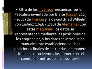  Otro de los inventos mecánicos fue la
Pascalina inventada por Blaise Pascal (1623
- 1662) de Francia y la de GottfriedWilhelm
von Leibniz (1646 - 1716) deAlemania. Con
estas máquinas, los datos se
representaban mediante las posiciones de
los engranajes, y los datos se introducían
manualmente estableciendo dichas
posiciones finales de las ruedas, de manera
similar a como leemos los números en el
cuentakilómetros de un automóvil.
 