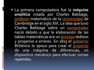  La primera computadora fue la máquina
analítica creada por Charles Babbage,
profesor matemático de la Universidad de
Cambridge en el siglo XIX. La idea que tuvo
Charles Babbage sobre un computador
nació debido a que la elaboración de las
tablas matemáticas era un proceso tedioso
y propenso a errores. En 1823 el gobierno
Británico lo apoyo para crear el proyecto
de una máquina de diferencias, un
dispositivo mecánico para efectuar sumas
repetidas.
 