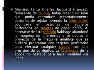  Mientras tanto Charles Jacquard (francés),
fabricante de tejidos, había creado un telar
que podía reproducir automáticamente
patrones de tejidos leyendo la información
codificada en patrones de agujeros
perforados en tarjetas de papel rígido. Al
enterarse de este método Babbage abandonó
la máquina de diferencias y se dedico al
proyecto de la máquina analítica que se
pudiera programar con tarjetas perforadas
para efectuar cualquier cálculo con una
precisión de 20 dígitos. La tecnología de la
época no bastaba para hacer realidad sus
ideas.
 