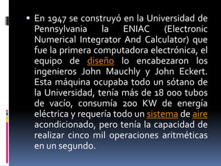  En 1947 se construyó en la Universidad de
Pennsylvania la ENIAC (Electronic
Numerical Integrator And Calculator) que
fue la primera computadora electrónica, el
equipo de diseño lo encabezaron los
ingenieros John Mauchly y John Eckert.
Esta máquina ocupaba todo un sótano de
la Universidad, tenía más de 18 000 tubos
de vacío, consumía 200 KW de energía
eléctrica y requería todo un sistema de aire
acondicionado, pero tenía la capacidad de
realizar cinco mil operaciones aritméticas
en un segundo.
 