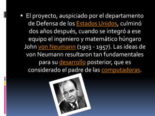  El proyecto, auspiciado por el departamento
de Defensa de los Estados Unidos, culminó
dos años después, cuando se integró a ese
equipo el ingeniero y matemático húngaro
John von Neumann (1903 - 1957). Las ideas de
von Neumann resultaron tan fundamentales
para su desarrollo posterior, que es
considerado el padre de las computadoras.
 