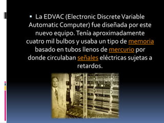  La EDVAC (Electronic DiscreteVariable
Automatic Computer) fue diseñada por este
nuevo equipo.Tenía aproximadamente
cuatro mil bulbos y usaba un tipo de memoria
basado en tubos llenos de mercurio por
donde circulaban señales eléctricas sujetas a
retardos.
 