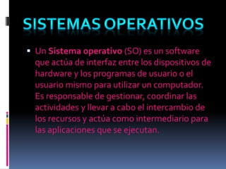  Un Sistema operativo (SO) es un software
que actúa de interfaz entre los dispositivos de
hardware y los programas de usuario o el
usuario mismo para utilizar un computador.
Es responsable de gestionar, coordinar las
actividades y llevar a cabo el intercambio de
los recursos y actúa como intermediario para
las aplicaciones que se ejecutan.
 