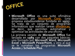  Microsoft Office es una suite ofimática
desarrollada por Microsoft Corp. (una
empresa estadounidense fundada en 1975).
Se trata de un conjunto de programas
informáticos que realizan tareas ofimáticas,
es decir, que permiten automatizar y
optimizar las actividades de una oficina.
La primera versión de Microsoft Office fue
lanzada en 1989 con dos paquetes básicos:
uno formado por Microsoft Word, Microsoft
Excel y Microsoft PowerPoint, y otro al que
se le sumaban los programas Microsoft
Access y Schedule Plus.
 