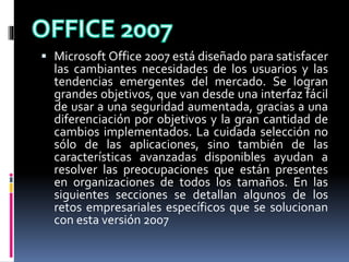  Microsoft Office 2007 está diseñado para satisfacer
las cambiantes necesidades de los usuarios y las
tendencias emergentes del mercado. Se logran
grandes objetivos, que van desde una interfaz fácil
de usar a una seguridad aumentada, gracias a una
diferenciación por objetivos y la gran cantidad de
cambios implementados. La cuidada selección no
sólo de las aplicaciones, sino también de las
características avanzadas disponibles ayudan a
resolver las preocupaciones que están presentes
en organizaciones de todos los tamaños. En las
siguientes secciones se detallan algunos de los
retos empresariales específicos que se solucionan
con esta versión 2007
 