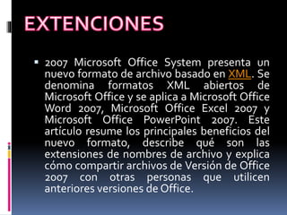  2007 Microsoft Office System presenta un
nuevo formato de archivo basado en XML. Se
denomina formatos XML abiertos de
Microsoft Office y se aplica a Microsoft Office
Word 2007, Microsoft Office Excel 2007 y
Microsoft Office PowerPoint 2007. Este
artículo resume los principales beneficios del
nuevo formato, describe qué son las
extensiones de nombres de archivo y explica
cómo compartir archivos de Versión de Office
2007 con otras personas que utilicen
anteriores versiones de Office.
 