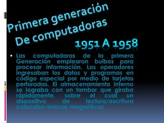  Las computadoras de la primera
Generación emplearon bulbos para
procesar información. Los operadores
ingresaban los datos y programas en
código especial por medio de tarjetas
perforadas. El almacenamiento interno
se lograba con un tambor que giraba
rápidamente, sobre el cual un
dispositivo de lectura/escritura
colocaba marcas magnéticas.
 