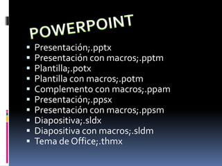  Presentación;.pptx
 Presentación con macros;.pptm
 Plantilla;.potx
 Plantilla con macros;.potm
 Complemento con macros;.ppam
 Presentación;.ppsx
 Presentación con macros;.ppsm
 Diapositiva;.sldx
 Diapositiva con macros;.sldm
 Tema de Office;.thmx
 