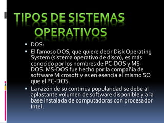  DOS:
 El famoso DOS, que quiere decir Disk Operating
System (sistema operativo de disco), es más
conocido por los nombres de PC-DOS y MS-
DOS. MS-DOS fue hecho por la compañía de
software Microsoft y es en esencia el mismo SO
que el PC-DOS.
 La razón de su continua popularidad se debe al
aplastante volumen de software disponible y a la
base instalada de computadoras con procesador
Intel.
 