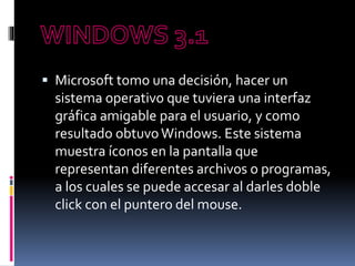  Microsoft tomo una decisión, hacer un
sistema operativo que tuviera una interfaz
gráfica amigable para el usuario, y como
resultado obtuvo Windows. Este sistema
muestra íconos en la pantalla que
representan diferentes archivos o programas,
a los cuales se puede accesar al darles doble
click con el puntero del mouse.
 