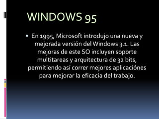  En 1995, Microsoft introdujo una nueva y
mejorada versión del Windows 3.1. Las
mejoras de este SO incluyen soporte
multitareas y arquitectura de 32 bits,
permitiendo así correr mejores aplicaciónes
para mejorar la eficacia del trabajo.
 