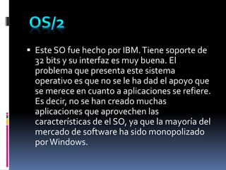  Este SO fue hecho por IBM.Tiene soporte de
32 bits y su interfaz es muy buena. El
problema que presenta este sistema
operativo es que no se le ha dad el apoyo que
se merece en cuanto a aplicaciones se refiere.
Es decir, no se han creado muchas
aplicaciones que aprovechen las
características de el SO, ya que la mayoría del
mercado de software ha sido monopolizado
porWindows.
 