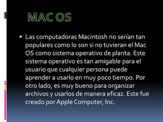  Las computadoras Macintosh no serían tan
populares como lo son si no tuvieran el Mac
OS como sistema operativo de planta. Este
sistema operativo es tan amigable para el
usuario que cualquier persona puede
aprender a usarlo en muy poco tiempo. Por
otro lado, es muy bueno para organizar
archivos y usarlos de manera eficaz. Este fue
creado por Apple Computer, Inc.
 
