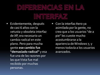  Evidentemente, después
de casi 6 años con la
vetusta y obsoleta interfaz
de XP, era necesario un
cambio radical en este
plano. Pero para mucha
gente ese cambio fue
“demasiado radical” y esa
fue una de las razones por
las queVista fue mal
recibido por muchas
personas.
 Con la interfaz Aero ya
asimilada por la gente, no
creo que a los usuarios “de a
pie” les cueste mucho
acostumbrarse a la
apariencia deWindows 7, y
menos todavía a los usuarios
avanzados.
 