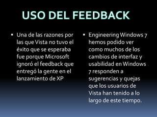  Una de las razones por
las queVista no tuvo el
éxito que se esperaba
fue porque Microsoft
ignoró el feedback que
entregó la gente en el
lanzamiento de XP
 EngineeringWindows 7
hemos podido ver
como muchos de los
cambios de interfaz y
usabilidad enWindows
7 responden a
sugerencias y quejas
que los usuarios de
Vista han tenido a lo
largo de este tiempo.
 