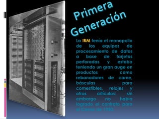 La IBM tenía el monopolio
de los equipos de
procesamiento de datos
a base de tarjetas
perforadas y estaba
teniendo un gran auge en
productos como
rebanadores de carne,
básculas para
comestibles, relojes y
otros artículos; sin
embargo no había
logrado el contrato para
el Censo de 1950.
 