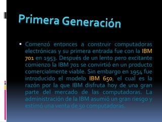  Comenzó entonces a construir computadoras
electrónicas y su primera entrada fue con la IBM
701 en 1953. Después de un lento pero excitante
comienzo la IBM 701 se convirtió en un producto
comercialmente viable. Sin embargo en 1954 fue
introducido el modelo IBM 650, el cual es la
razón por la que IBM disfruta hoy de una gran
parte del mercado de las computadoras. La
administración de la IBM asumió un gran riesgo y
estimó una venta de 50 computadoras.
 