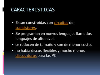 CARACTERISTICAS
 Están construidas con circuitos de
transistores.
 Se programan en nuevos lenguajes llamados
lenguajes de alto nivel.
 se reducen de tamaño y son de menor costo.
 no había discos flexibles y mucho menos
discos duros para las PC
 