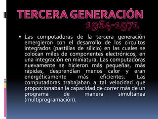  Las computadoras de la tercera generación
emergieron con el desarrollo de los circuitos
integrados (pastillas de silicio) en las cuales se
colocan miles de componentes electrónicos, en
una integración en miniatura. Las computadoras
nuevamente se hicieron más pequeñas, más
rápidas, desprendían menos calor y eran
energéticamente más eficientes. Las
computadoras trabajaban a tal velocidad que
proporcionaban la capacidad de correr más de un
programa de manera simultánea
(multiprogramación).
 