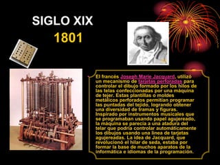 SIGLO XIX<br />1801<br />El francés Joseph Marie Jacquard, utilizó un mecanismo de tarjetas perforadas para controlar el d...