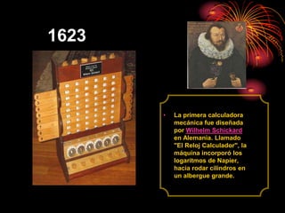 1623<br />La primera calculadora mecánica fue diseñada por Wilhelm Schickard en Alemania. Llamado "El Reloj Calculador", l...