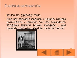 Segunda generaciónPhilco 212, UNIVAC M460.Hay mas contacto maquina y usuario, pantalla antirreflejos , teclados con dos cansadores. Programa llamado human interface , mas memoria, disco duro flexible , hoja de calculo .