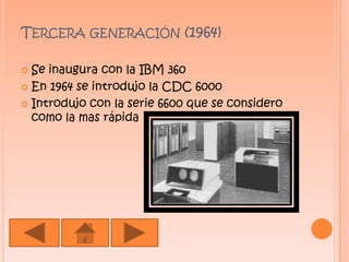 Tercera generación (1964) Se inaugura con la IBM 360 En 1964 se introdujo la CDC 6000 Introdujo con la serie 6600 que se considero como la mas rápida 
